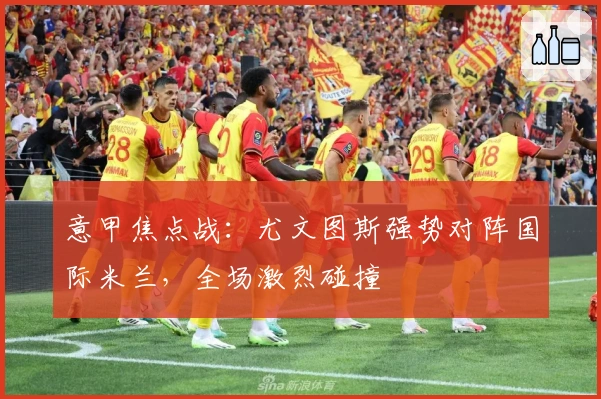 意甲焦点战：尤文图斯强势对阵国际米兰，全场激烈碰撞