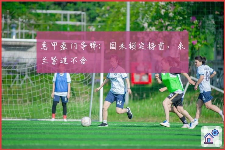 意甲豪门争锋：国米锁定榜首，米兰紧追不舍