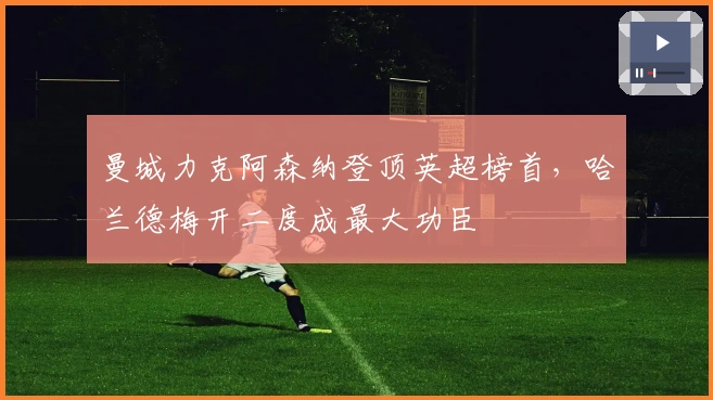 曼城力克阿森纳登顶英超榜首,哈兰德梅开二度成最大功臣