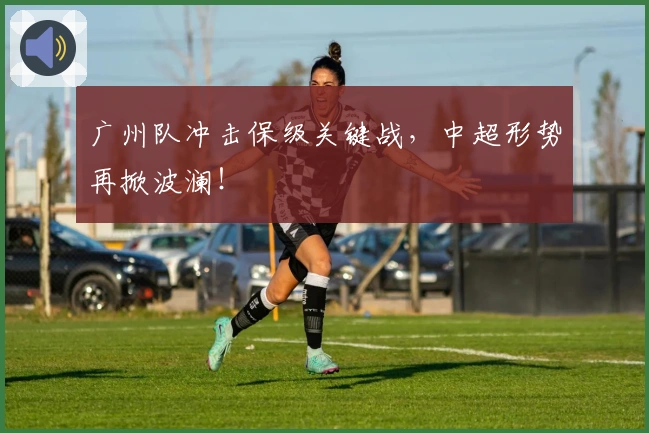 广州队冲击保级关键战，中超形势再掀波澜！