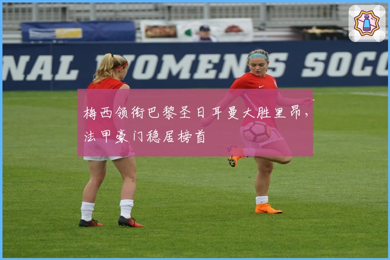 梅西领衔巴黎圣日耳曼大胜里昂，法甲豪门稳居榜首