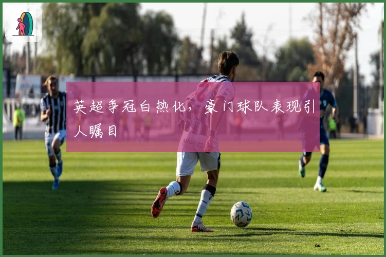 英超争冠白热化，豪门球队表现引人瞩目