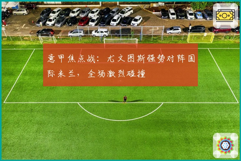 意甲焦点战：尤文图斯强势对阵国际米兰，全场激烈碰撞