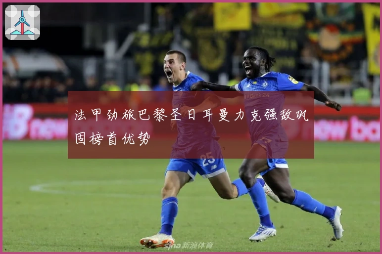 法甲劲旅巴黎圣日耳曼力克强敌巩固榜首优势